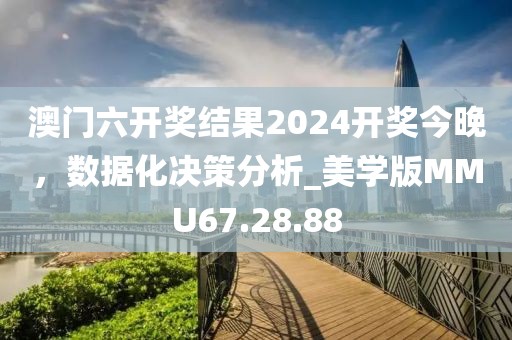 澳门六开奖结果2024开奖今晚，数据化决策分析_美学版MMU67.28.88