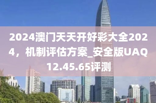 2024澳门天天开好彩大全2024，机制评估方案_安全版UAQ12.45.65评测