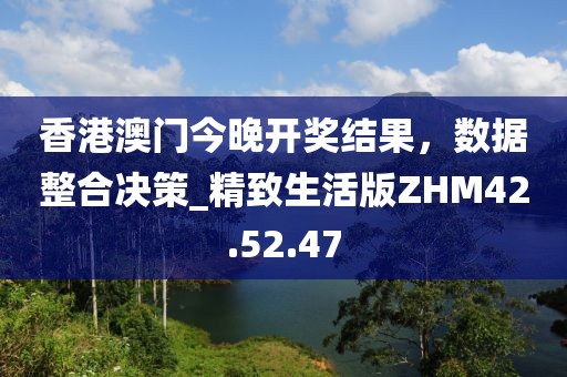 香港澳门今晚开奖结果，数据整合决策_精致生活版ZHM42.52.47