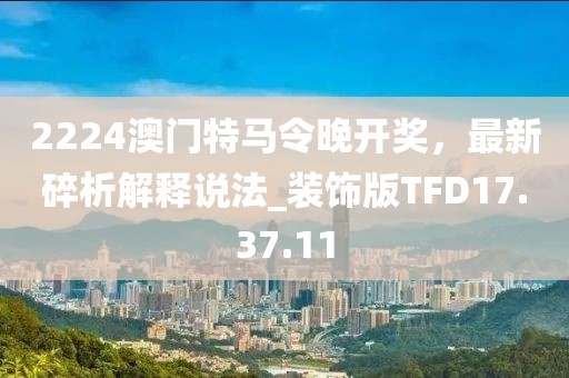 2224澳门特马令晚开奖，最新碎析解释说法_装饰版TFD17.37.11