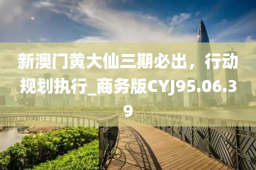 新澳门黄大仙三期必出，行动规划执行_商务版CYJ95.06.39